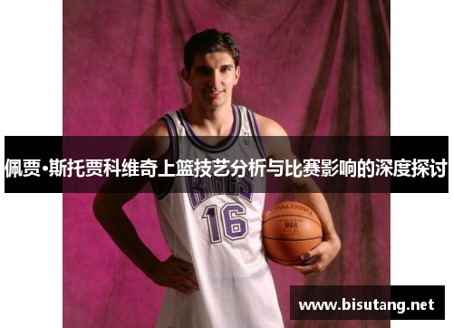 佩贾·斯托贾科维奇上篮技艺分析与比赛影响的深度探讨