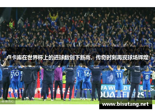 卢卡库在世界杯上的进球数创下新高，传奇时刻再现球场辉煌