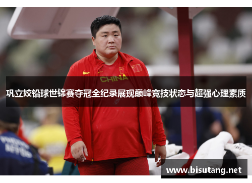 巩立姣铅球世锦赛夺冠全纪录展现巅峰竞技状态与超强心理素质