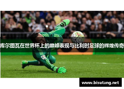 库尔图瓦在世界杯上的巅峰表现与比利时足球的辉煌传奇