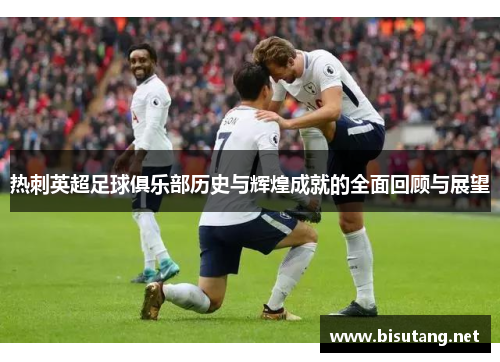 热刺英超足球俱乐部历史与辉煌成就的全面回顾与展望
