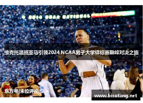 维克托温班亚马引领2024 NCAA男子大学锦标赛巅峰对决之旅