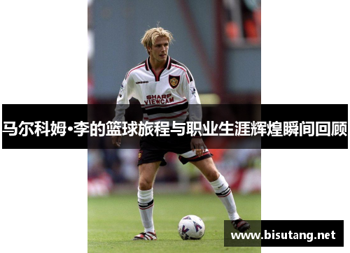 马尔科姆·李的篮球旅程与职业生涯辉煌瞬间回顾