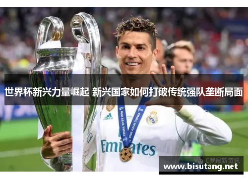 世界杯新兴力量崛起 新兴国家如何打破传统强队垄断局面