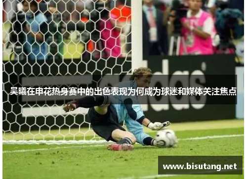 吴曦在申花热身赛中的出色表现为何成为球迷和媒体关注焦点