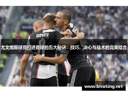 尤文图斯球员打进首球的五大秘诀：技巧、决心与战术的完美结合