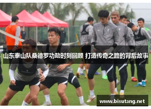 山东泰山队桑德罗功勋时刻回顾 打造传奇之路的背后故事