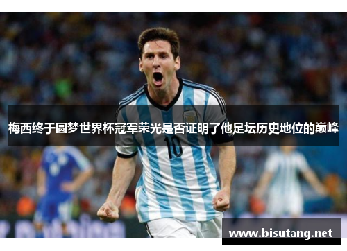梅西终于圆梦世界杯冠军荣光是否证明了他足坛历史地位的巅峰