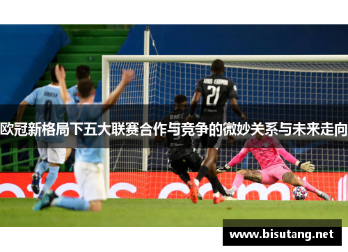 欧冠新格局下五大联赛合作与竞争的微妙关系与未来走向