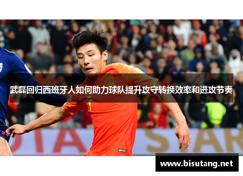 武磊回归西班牙人如何助力球队提升攻守转换效率和进攻节奏