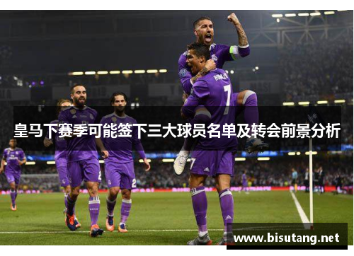 皇马下赛季可能签下三大球员名单及转会前景分析