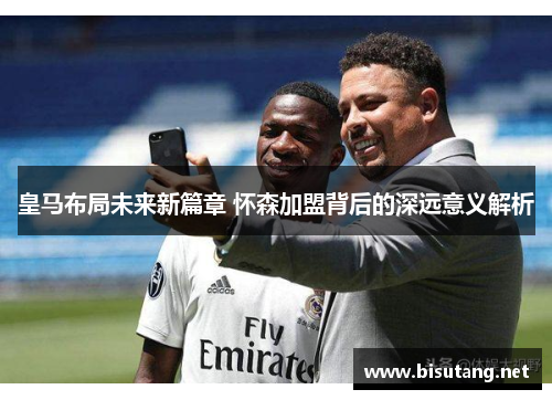 皇马布局未来新篇章 怀森加盟背后的深远意义解析