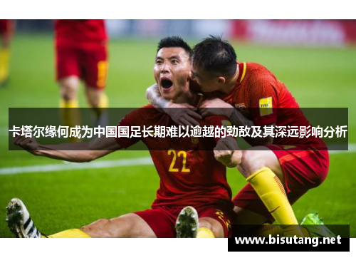 卡塔尔缘何成为中国国足长期难以逾越的劲敌及其深远影响分析