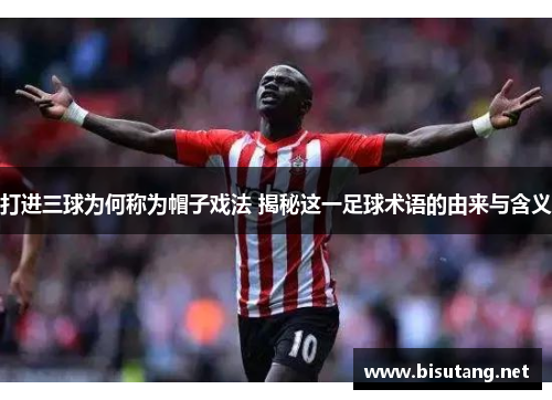 打进三球为何称为帽子戏法 揭秘这一足球术语的由来与含义