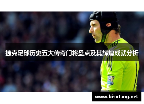 捷克足球历史五大传奇门将盘点及其辉煌成就分析